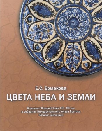 Цвета неба и земли. Керамика Средней Азии XIX-XXI вв. в собрании Государственного музея Востока. Каталог коллекции